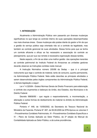 6
1. INTRODUÇÂO
Atualmente a Administração Pública vem passando por diversas mudanças
significativas no que tange ao controle interno de suas operações desempenhadas
nas mais diversas áreas. Essas mudanças são postas diante do gestor a fim de que
a gestão do serviço público seja orientada não só a controle da legalidade, mas
também ao controle gerencial de suas atividades. Dessa forma para que se tenha
um controle eficiente e eficaz se faz necessário a associação do controle ao
planejamento, que por sua vez remete à necessária organização dessas tarefas.
Neste aspecto, a fim de se obter uma melhor gestão das operações inerentes
ao controle patrimonial do Instituto Federal do Amazonas as unidades gestoras
deverão observar as Instruções contidas neste manual.
A Instrução Normativa número 205/88 da Sedap – que é o principal
instrumento que rege o controle de material, tanto de consumo, quanto permanente,
na Administração Pública Federal. Nela estão descritas as principais atividades a
serem desenvolvidas pelos órgãos componentes da Administração Pública Federal,
e demais legislação a seguir:
Lei n° 4.320/64 - Estatui Normas Gerais de Direito Financeiro para elaboração
e controle dos orçamentos e balanços da União, dos Estados, dos Municípios e do
Distrito Federal.
Decreto 99658/90 - que regula o reaproveitamento, a movimentação, a
alienação e outras formas de desfazimento de material no âmbito da Administração
Pública Federal.
Portaria n° 448, de 13/09/2002, da Secretaria do Tesouro Nacional do
Ministério da Fazenda. Portaria N° 467, de 06.08.2009 da STN-Aprova os volumes II
- Procedimentos Contábeis Patrimoniais, III - Procedimentos Contábeis Específicos e
IV - Plano de Contas Aplicado ao Setor Público, da 2ª edição do Manual de
Contabilidade Aplicada ao Setor Público, e dá outras providências.
 