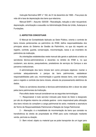 7
Instrução Normativa SRF n° 162, de 31 de dezembro de 1998 – Fixa prazo de
vida útil e taxa de depreciação dos bens que relaciona.
Manual SIAFI – Assunto: 020330 - Reavaliação, redução a valor recuperável,
depreciação, amortização e exaustão na Administração Direta da União, Autarquia e
Fundações.
2. ASPECTOS CONCEITUAIS
O Manual de Contabilidade Aplicado ao Setor Público, orienta o controle de
bens móveis pertencentes ao patrimônio do IFAM, define responsabilidades dos
principais atores do Sistema de Gestão de Patrimônio, no que diz respeito ao
registro, controle, guarda, conservação, movimentação, baixa e ao inventário do
patrimônio da instituição.
As orientações estabelecidas neste manual são gerais e aplicáveis a todos os
servidores técnico-administrativos e docentes no âmbito do IFAM e, no que
couberem, aos alunos, pesquisadores, prestadores de serviços do Campus e aos
parceiros institucionais.
A administração dos bens móveis tem como principais objetivos: manter e
controlar adequadamente o parque de bens patrimoniais, estabelecer
responsabilidades pelo uso, movimentação e guarda desses bens, criar condições
para o registro e controle dos bens móveis, através de processamento eletrônico de
dados.
Todos os servidores docentes e técnicos-administrativos têm o dever de zelar
pelos bens patrimoniais da Instituição.
Para efeito deste manual consideram-se as seguintes terminologias:
1 - Responsável: é todo servidor indicado pelo titular do Setor e designado
por ato do dirigente máximo da unidade gestora como responsável pela utilização
dos bens móveis do compõem a carga patrimonial do setor, mediante a assinatura
de Termo de Responsabilidade Patrimonial e Relação de Carga Patrimonial.
2 - Alienação: é a modalidade de movimentação de bens que consiste na
transferência do direito de propriedade do IFAM para outra instituição mediante
venda, permuta ou doação.
3 - Bem móvel: objeto ou material que se pode transportar de um lugar para
 