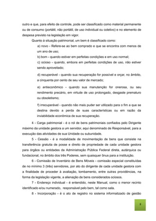 8
outro e que, para efeito de controle, pode ser classificado como material permanente
ou de consumo (portátil, não portátil, de uso individual ou coletivo) e no elemento de
despesa previsto na legislação em vigor.
Quanto à situação patrimonial, um bem é classificado como:
a) novo - Refere-se ao bem comprado e que se encontra com menos de
um ano de uso;
b) bom - quando estiver em perfeitas condições e em uso normal;
c) ocioso - quando, embora em perfeitas condições de uso, não estiver
sendo aproveitado;
d) recuperável - quando sua recuperação for possível e orçar, no âmbito,
a cinquenta por cento de seu valor de mercado;
e) antieconômico - quando sua manutenção for onerosa, ou seu
rendimento precário, em virtude de uso prolongado, desgaste prematuro
ou obsoletismo;
f) irrecuperável - quando não mais puder ser utilizado para o fim a que se
destina devido a perda de suas características ou em razão da
inviabilidade econômica de sua recuperação.
4 - Carga patrimonial - é o rol de bens patrimoniais confiados pelo Dirigente
máximo da unidade gestora a um servidor, aqui denominado de Responsável, para a
execução das atividades de sua Unidade ou subunidade.
5 - Cessão - é a modalidade de movimentação de bens que consiste na
transferência gratuita de posse e direito de propriedade de cada unidade gestora
para órgãos ou entidades da Administração Pública Federal direta, autárquica ou
fundacional, no âmbito dos três Poderes, sem quaisquer ônus para a instituição.
6 - Comissão de Inventário de Bens Móveis - comissão especial constituídas
de no mínimo 3 (três) servidores, por ato do dirigente de cada unidade gestora com
a finalidade de proceder à avaliação, tombamento, entre outras providências, na
forma da legislação vigente, a alienação de bens considerados ociosos.
7 - Endereço individual - é entendido, neste Manual, como o menor recinto
identificado e/ou numerado, responsável pelo bem, tal como sala.
8 - Incorporação - é o ato de registro no sistema informatizado de gestão
 