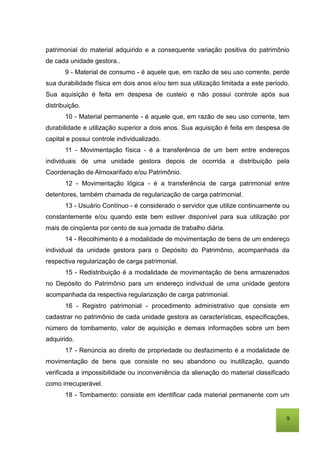 9
patrimonial do material adquirido e a consequente variação positiva do patrimônio
de cada unidade gestora..
9 - Material de consumo - é aquele que, em razão de seu uso corrente, perde
sua durabilidade física em dois anos e/ou tem sua utilização limitada a este período.
Sua aquisição é feita em despesa de custeio e não possui controle após sua
distribuição.
10 - Material permanente - é aquele que, em razão de seu uso corrente, tem
durabilidade e utilização superior a dois anos. Sua aquisição é feita em despesa de
capital e possui controle individualizado.
11 - Movimentação física - é a transferência de um bem entre endereços
individuais de uma unidade gestora depois de ocorrida a distribuição pela
Coordenação de Almoxarifado e/ou Patrimônio.
12 - Movimentação lógica - é a transferência de carga patrimonial entre
detentores, também chamada de regularização de carga patrimonial.
13 - Usuário Contínuo - é considerado o servidor que utilize continuamente ou
constantemente e/ou quando este bem estiver disponível para sua utilização por
mais de cinqüenta por cento de sua jornada de trabalho diária.
14 - Recolhimento é a modalidade de movimentação de bens de um endereço
individual da unidade gestora para o Depósito do Patrimônio, acompanhada da
respectiva regularização de carga patrimonial.
15 - Redistribuição é a modalidade de movimentação de bens armazenados
no Depósito do Patrimônio para um endereço individual de uma unidade gestora
acompanhada da respectiva regularização de carga patrimonial.
16 - Registro patrimonial - procedimento administrativo que consiste em
cadastrar no patrimônio de cada unidade gestora as características, especificações,
número de tombamento, valor de aquisição e demais informações sobre um bem
adquirido.
17 - Renúncia ao direito de propriedade ou desfazimento é a modalidade de
movimentação de bens que consiste no seu abandono ou inutilização, quando
verificada a impossibilidade ou inconveniência da alienação do material classificado
como irrecuperável.
18 - Tombamento: consiste em identificar cada material permanente com um
 
