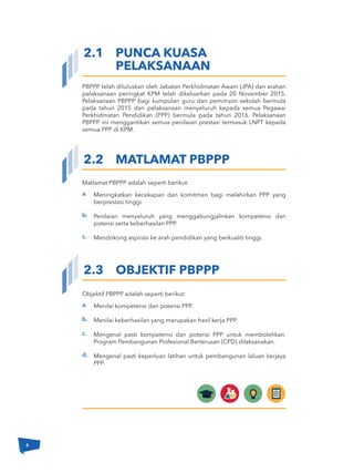 4
PBPPP telah diluluskan oleh Jabatan Perkhidmatan Awam (JPA) dan arahan
pelaksanaan peringkat KPM telah dikeluarkan pada 20 November 2015.
Pelaksanaan PBPPP bagi kumpulan guru dan pemimpin sekolah bermula
pada tahun 2015 dan pelaksanaan menyeluruh kepada semua Pegawai
Perkhidmatan Pendidikan (PPP) bermula pada tahun 2016. Pelaksanaan
PBPPP ini menggantikan semua penilaian prestasi termasuk LNPT kepada
semua PPP di KPM.
Meningkatkan kecekapan dan komitmen bagi melahirkan PPP yang
berprestasi tinggi.
Penilaian menyeluruh yang menggabungjalinkan kompetensi dan
potensi serta keberhasilan PPP.
Mendokong aspirasi ke arah pendidikan yang berkualiti tinggi.
2.1 PUNCA KUASA
PELAKSANAAN
2.2 MATLAMAT PBPPP
2.3 OBJEKTIF PBPPP
a.
b.
c.
Matlamat PBPPP adalah seperti berikut:
Menilai kompetensi dan potensi PPP.
Menilai keberhasilan yang merupakan hasil kerja PPP.
Mengenal pasti kompetensi dan potensi PPP untuk membolehkan.
Program Pembangunan Profesional Berterusan (CPD) dilaksanakan.
Mengenal pasti keperluan latihan untuk pembangunan laluan kerjaya
PPP.
a.
b.
c.
d.
Objektif PBPPP adalah seperti berikut:
4
 