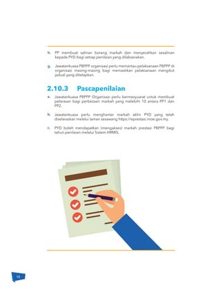 12
a.
b.
c.
h.
g.
Jawatankuasa PBPPP Organisasi perlu bermesyuarat untuk membuat
pelarasan bagi perbezaan markah yang melebihi 10 antara PP1 dan
PP2.
Jawatankuasa perlu menghantar markah akhir PYD yang telah
diselaraskan melalui laman sesawang https://eprestasi.moe.gov.my.
PYD boleh mendapatkan (mengakses) markah prestasi PBPPP bagi
tahun penilaian melalui Sistem HRMIS.
PP membuat salinan borang markah dan menyerahkan sesalinan
kepada PYD bagi setiap penilaian yang dilaksanakan.
Jawatankuasa PBPPP organisasi perlu memantau pelaksanaan PBPPP di
organisasi masing-masing bagi memastikan pelaksanaan mengikut
jadual yang ditetapkan.
2.10.3 Pascapenilaian
 