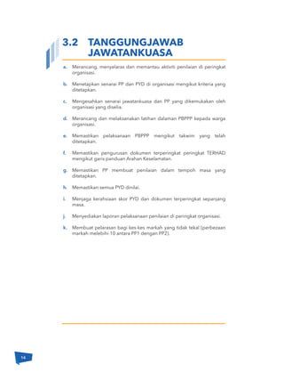 Merancang, menyelaras dan memantau aktiviti penilaian di peringkat
organisasi.
Menetapkan senarai PP dan PYD di organisasi mengikut kriteria yang
ditetapkan.
Mengesahkan senarai jawatankuasa dan PP yang dikemukakan oleh
organisasi yang diselia.
Merancang dan melaksanakan latihan dalaman PBPPP kepada warga
organisasi.
Memastikan pelaksanaan PBPPP mengikut takwim yang telah
ditetapkan.
Memastikan pengurusan dokumen terperingkat peringkat TERHAD
mengikut garis panduan Arahan Keselamatan.
Memastikan PP membuat penilaian dalam tempoh masa yang
ditetapkan.
Memastikan semua PYD dinilai.
Menjaga kerahsiaan skor PYD dan dokumen terperingkat sepanjang
masa.
Menyediakan laporan pelaksanaan penilaian di peringkat organisasi.
Membuat pelarasan bagi kes-kes markah yang tidak tekal (perbezaan
markah melebihi 10 antara PP1 dengan PP2).
a.
b.
c.
d.
e.
f.
g.
h.
i.
j.
k.
3.2 TANGGUNGJAWAB
JAWATANKUASA
14
 