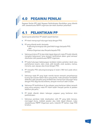 4.0 PEGAWAI PENILAI
Syarat-syarat pelantikan PP adalah seperti berikut:
Pegawai Penilai (PP) ialah Pegawai Perkhidmatan Pendidikan yang dilantik
oleh Jawatankuasa PBPPP organisasi dan telah disahkan pelantikan.
a.
b.
c.
d.
e.
f.
g.
h.
i.
4.1 PELANTIKAN PP
PP mesti mempunyai hubungan kerja dengan PYD.
PP yang dilantik terdiri daripada:
• sekurang-kurangnya satu gred lebih tinggi daripada PYD;
atau
• Ketua Organisasi atau Penyelia kepada PYD.
Sekiranya kriteria PP di atas tidak dapat dipenuhi maka PP boleh dilantik
mengikut kekananan/ lama tempoh berkhidmat dalam gred semasa/
ditentukan oleh jawatankuasa PBPPP organisasi.
PP tiada hubungan kekeluargaan terdekat melalui pertalian darah atau
perkahwinan (suami, isteri, anak, adik beradik, anak saudara, mertua,
menantu, ipar, sepupu atau biras) dengan PYD.
PP menyelia PYD sekurang-kurangnya 6 bulan (180 hari) pada tahun
semasa.
Sekiranya tiada PP yang layak menilai kerana tempoh penyeliaannya
kurang dari 6 bulan dalam tahun yang dinilai, maka penilaian hendaklah
dilakukan oleh penyelia yang terdekat dan mempunyai hubungan kerja
dengan PYD. Bagi kes-kes tertentu, tempoh minimum ialah 3 bulan.
Sekiranya PP berkhidmat di dua jabatan yang berlainan dalam tempoh
yang sama panjang, maka PP masih boleh menjadi penilai di jabatan
sebelum jika perlu.
PP boleh dilantik dalam kalangan pegawai yang berlainan skim
perkhidmatan.
Sekiranya penilaian tidak diselesaikan oleh PP yang telah bersara,
meninggal dunia, meletak jawatan atau tidak dapat dikesan, maka
Jawatankuasa PBPPP Organisasi perlu melantik PP baharu bagi PYD
tersebut.
17
 