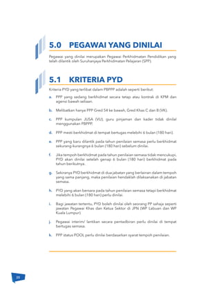 Kriteria PYD yang terlibat dalam PBPPP adalah seperti berikut:
Pegawai yang dinilai merupakan Pegawai Perkhidmatan Pendidikan yang
telah dilantik oleh Suruhanjaya Perkhidmatan Pelajaran (SPP).
5.0 PEGAWAI YANG DINILAI
a.
b.
c.
d.
e.
f.
g.
h.
i.
j.
k.
5.1 KRITERIA PYD
PPP yang sedang berkhidmat secara tetap atau kontrak di KPM dan
agensi bawah seliaan.
Melibatkan hanya PPP Gred 54 ke bawah, Gred Khas C dan B (VK).
PPP kumpulan JUSA (VU), guru pinjaman dan kader tidak dinilaI
menggunakan PBPPP.
PPP mesti berkhidmat di tempat bertugas melebihi 6 bulan (180 hari).
PPP yang baru dilantik pada tahun penilaian semasa perlu berkhidmat
sekurang-kurangnya 6 bulan (180 hari) sebelum dinilai.
Jika tempoh berkhidmat pada tahun penilaian semasa tidak mencukupi,
PYD akan dinilai setelah genap 6 bulan (180 hari) berkhidmat pada
tahun berikutnya.
Sekiranya PYD berkhidmat di dua jabatan yang berlainan dalam tempoh
yang sama panjang, maka penilaian hendaklah dilaksanakan di jabatan
semasa.
PYD yang akan bersara pada tahun penilaian semasa tetapi berkhidmat
melebihi 6 bulan (180 hari) perlu dinilai.
Bagi jawatan tertentu, PYD boleh dinilai oleh seorang PP sahaja seperti
jawatan Pegawai Khas dan Ketua Sektor di JPN (WP Labuan dan WP
Kuala Lumpur).
Pegawai interim/ lantikan secara pentadbiran perlu dinilai di tempat
bertugas semasa.
PPP status POOL perlu dinilai berdasarkan syarat tempoh penilaian.
20
 