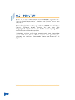 Manual ini diharap dapat membantu pelaksana PBPPP di organisasi untuk
merancang pelaksanaan dengan terancang dan tersusun seperti yang
dihasratkan.
Selain sebagai sumber rujukan bagi pelaksanaan PBPPP, manual ini dapat
memberi kefahaman tentang penilaian dan skop tugas serta
tanggungjawab individu-individu yang terlibat secara langsung dalam
pengurusan dan pelaksanaan penilaian.
Pelaksanaan penilaian yang dibuat secara tersusun dapat memberikan
impak untuk meningkatkan kebolehpercayaan sistem penilaian yang
digunakan dan membantu meningkatkan prestasi dan potensi PPP di
organisasi.
6.0 PENUTUP
22
 