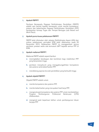 a.
b.
c.
Apakah PBPPP?
Penilaian Bersepadu Pegawai Perkhidmatan Pendidikan (PBPPP)
adalah satu bentuk kaedah bersepadu untuk menilai kompetensi,
potensi dan keberhasilan Pegawai Perkhidmatan Pendidikan (PPP)
berdasarkan konsep Tugas dan Tempat Bertugas (Job Based and
Work Place).
Apakah punca kuasa pelaksanaan PBPPP?
PBPPP telah diluluskan oleh Jabatan Perkhidmatan Awam (JPA) dan
arahan pelaksanaan peringkat KPM telah dikeluarkan pada 20
November 2015. Pelaksanaan PBPPP ini menggantikan semua
penilaian prestasi sedia ada termasuk LNPT kepada semua PPP di
KPM.
Apakah matlamat PBPPP?
Matlamat PBPPP adalah seperti berikut:
Apakah objektif PBPPP?
Objektif PBPPP adalah untuk:
meningkatkan kecekapan dan komitmen bagi melahirkan PPP
yang berprestasi tinggi.
penilaian menyeluruh yang menggabungjalinkan kompetensi
dan potensi serta keberhasilan PPP.
mendokong aspirasi ke arah pendidikan yang berkualiti tinggi.
1.
2.
3.
4.
a.
b.
c.
d.
menilai kompetensi dan potensi PPP.
menilai keberhasilan yang merupakan hasil kerja PPP.
mengenal pasti kompetensi dan potensi PPP untuk membolehkan
Program Pembangunan Profesional Berterusan (CPD)
dilaksanakan.
mengenal pasti keperluan latihan untuk pembangunan laluan
kerjaya PPP.
25
 
