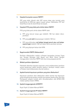 Siapakah kumpulan sasaran PBPPP?
PPP yang telah dilantik oleh SPP secara tetap atau kontrak yang
berkhidmat di KPM dan agensi bawah seliaan. Melibatkan PPP dari
Gred Khas C dan B, Gred 54 dan ke bawah.
Siapakah PYD yang tidak perlu dinilai dalam PBPPP?
PYD yang tidak perlu dinilai dalam PBPPP ialah:
Bagaimanakah PBPPP dilaksanakan?
Penilaian dilaksanakan melalui e-Prestasi berasaskan konsep Tugas
dan Tempat Bertugas (Job Based and Work Place) dengan
menggunakan instrumen PBPPP oleh dua orang pegawai penilai.
Bilakah penilaian dijalankan?
Fleksibiliti diberikan kepada organisasi untuk melaksanakan penilaian
secara berterusan dalam tempoh setahun. Penilaian melalui sistem
e-Prestasi mesti dilaksanakan dua kali setahun.
Apakah bentuk keputusan penilaian yang akan dikeluarkan?
Keputusan penilaian akan dikeluarkan dalam bentuk slip keputusan
yang mengandungi peratus markah pencapaian keseluruhan dan Aras
Pencapaian selepas markah akhir dimuktamadkan oleh BPSM KPM
melalui aplikasi Sistem HRMIS.
Apakah tanggungjawab JKPBPPP?
Rujuk Topik 3.2 dalam Manual PBPPP.
Apakah tanggungjawab PP dalam PBPPP?
Rujuk Topik 4.2 dalam Manual PBPPP.
a.
b.
c.
d.
PPP yang bercuti tanpa gaji melebihi 180 hari dalam tahun
penilaian.
PPP yang cuti sakit berpanjangan melebihi 180 hari.
PPP yang diluluskan cuti belajar bergaji penuh atau cuti belajar
separuh gaji melebihi 180 hari dalam tahun penilaian semasa.
PPP yang dipinjam keluar dari KPM.
5.
6.
7.
8.
9.
10.
11.
26
 