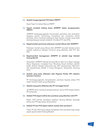 Apakah tanggungjawab PYD dalam PBPPP?
Rujuk Topik 5.2 dalam Manual PBPPP
Sejauh manakah bidang kuasa JKPBPPP dalam pengoperasian
PBPPP?
JKPBPPP bertanggungjawab menentukan pemilihan dan pelantikan
pegawai penilai, merancang, menyelaras dan memantau aktiviti
penilaian serta membuat pelarasan bagi kes-kes markah yang tidak
tekal (perbezaan markah melebihi 10 antara PP1 dan PP2).
Bagaimanakah penentuan pelarasan markah dibuat oleh JKPBPPP?
Pelarasan markah yang dibuat oleh JKPBPPP haruslah berada antara
markah maksimum dengan minimum yang diberikan oleh PP1 dan
PP2.
Bagaimanakah keanggotaan JKPBPPP di sekolah bagi Sekolah
Kurang Murid?
Perlantikan JKPBPPP Sekolah Kurang Murid ialah Guru Besar sebagai
Ketua Organisasi manakala Guru Penolong Kanan lantikan sekolah
boleh dilantik sebagai Setiausaha dan Ahli Jawatankuasa. Minimum
ahli jawatankuasa adalah 3 orang (Pengerusi, Setiausaha, Seorang
Ahli).
Apakah yang perlu dilakukan oleh Pegawai Penilai (PP) sebelum
bertukar/ bersara?
PP bertanggungjawab menyelesaikan penilaian kepada setiap PYD
dalam tempoh waktu yang ditetapkan.
Apakah yang perlu dilakukan jika PP meninggal dunia?
JK PBPPP perlu membuat pengemaskinian semua PYD bawah seliaan
PP berkenaan.
Adakah PYD dapat melihat skor penilaian yang diberikan oleh PP?
Boleh. PYD berhak mendapat sesalinan Borang Markah daripada
kedua-dua PP bagi setiap sesi penilaian.
Adakah PP dan PYD dapat melihat markah akhir penilaian?
Tidak. PP dan PYD hanya dapat mengetahui skor penilaian bagi setiap
aspek seperti dalam Borang Markah.
12.
13.
14.
15.
16.
17.
18.
19.
27
 