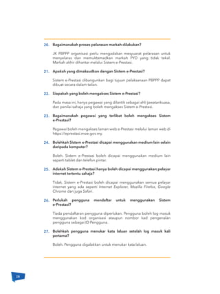 Bagaimanakah proses pelarasan markah dilakukan?
JK PBPPP organisasi perlu mengadakan mesyuarat pelarasan untuk
menyelaras dan memuktamadkan markah PYD yang tidak tekal.
Markah akhir dihantar melalui Sistem e-Prestasi.
Apakah yang dimaksudkan dengan Sistem e-Prestasi?
Sistem e-Prestasi dibangunkan bagi tujuan pelaksanaan PBPPP dapat
dibuat secara dalam talian.
Siapakah yang boleh mengakses Sistem e-Prestasi?
Pada masa ini, hanya pegawai yang dilantik sebagai ahli jawatankuasa,
dan penilai sahaja yang boleh mengakses Sistem e-Prestasi.
Bagaimanakah pegawai yang terlibat boleh mengakses Sistem
e-Prestasi?
Pegawai boleh mengakses laman web e-Prestasi melalui laman web di
https://eprestasi.moe.gov.my.
Bolehkah Sistem e-Prestasi dicapai menggunakan medium lain selain
daripada komputer?
Boleh. Sistem e-Prestasi boleh dicapai menggunakan medium lain
seperti tablet dan telefon pintar.
Adakah Sistem e-Prestasi hanya boleh dicapai menggunakan pelayar
internet tertentu sahaja?
Tidak. Sistem e-Prestasi boleh dicapai menggunakan semua pelayar
internet yang ada seperti Internet Explorer, Mozilla Firefox, Google
Chrome dan juga Safari.
Perlukah pengguna mendaftar untuk menggunakan Sistem
e-Prestasi?
Tiada pendaftaran pengguna diperlukan. Pengguna boleh log masuk
menggunakan kod organisasi ataupun nombor kad pengenalan
pengguna sebagai ID Pengguna.
Bolehkah pengguna menukar kata laluan setelah log masuk kali
pertama?
Boleh. Pengguna digalakkan untuk menukar kata laluan.
20.
21.
22.
23.
24.
25.
26.
27.
28
 