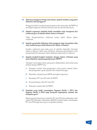 Semakan nombor kad pengenalan, nama penuh seperti dalam
kad pengenalan, gred, jawatan dan tempat bertugas.
Pelantikan Jawatankuasa PBPPP peringkat organisasi.
Penetapan PP1 dan PP2 oleh JK PBPPP.
Proses Penilaian oleh PP1 dan PP2.
Pelarasan markah oleh JK PBPPP.
Sekiranya pengguna terlupa kata laluan, apakah tindakan yang perlu
dilakukan oleh pengguna?
Pengguna boleh menghubungi pengerusi dan setiausaha JK PBPPP di
peringkat organisasi masing-masing untuk set semula kata laluan.
Adakah organisasi (sekolah) boleh mendaftar serta mengemas kini
maklumat guru di sekolah dalam Sistem e-Prestasi?
Tidak. Pengemaskinian maklumat hanya boleh dibuat dalam
e-Operasi.
Apakah yang boleh dilakukan oleh pengguna bagi memastikan data
serta maklumat guru telah dikemas kini dalam e-Prestasi?
Sumber maklumat serta data guru di sekolah diperoleh daripada
sistem e-Operasi. Oleh yang demikian, sebarang pertambahan serta
pengemaskinian data guru perlu dilakukan pada sistem e-Operasi.
Apakah langkah-langkah berkaitan dengan Sistem e-Prestasi yang
perlu dilakukan sepanjang pelaksanaan PBPPP?
Terdapat 5 peringkat utama yang perlu dilaksanakan oleh pihak yang
terlibat dengan PBPPP iaitu:
Siapakah yang boleh menetapkan Pegawai Penilai 1 (PP1) dan
Pegawai Penilai 2 (PP2) bagi kumpulan kepimpinan sekolah dan
kumpulan guru?
Bagi kumpulan kepimpinan sekolah, PP1 dan PP2 akan ditetapkan oleh
pihak PPD/ Bahagian. Manakala JKPBPPP sekolah boleh menetapkan
PP1 dan PP2 bagi semua guru di sekolah tersebut.
28.
29.
30.
31.
32.
a.
b.
c.
d.
e.
29
 