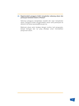 40. Bagaimanakah pengguna boleh menyalurkan sebarang aduan dan
pertanyaan berkaitan Sistem e-Prestasi?
Sekiranya pengguna menghadapi masalah dan ingin menyalurkan
aduan, pengguna boleh mengemukakan aduan serta pertanyaan ke
alamat e-mel aduan.eprestasi@moe.gov.my.
Maklumat aduan perlu lengkap dengan nombor kad pengenalan,
tempat bertugas dan isu yang dihadapi untuk memudahkan
pengurusan aduan.
31
 