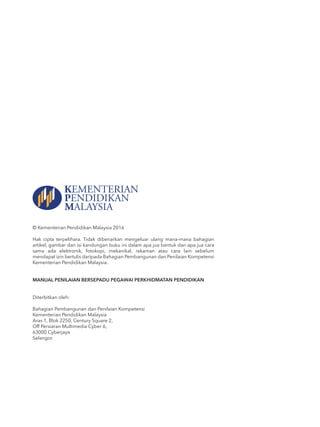 © Kementerian Pendidikan Malaysia 2016
Hak cipta terpelihara. Tidak dibenarkan mengeluar ulang mana-mana bahagian
artikel, gambar dan isi kandungan buku ini dalam apa jua bentuk dan apa jua cara
sama ada elektronik, fotokopi, mekanikal, rakaman atau cara lain sebelum
mendapat izin bertulis daripada Bahagian Pembangunan dan Penilaian Kompetensi
Kementerian Pendidikan Malaysia.
MANUAL PENILAIAN BERSEPADU PEGAWAI PERKHIDMATAN PENDIDIKAN
Diterbitkan oleh:
Bahagian Pembangunan dan Penilaian Kompetensi
Kementerian Pendidikan Malaysia
Aras 1, Blok 2250, Century Square 2,
Off Persiaran Multimedia Cyber 6,
63000 Cyberjaya
Selangor.
 