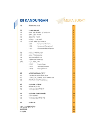 1.0 PENDAHULUAN 1
2.0 PENGENALAN 2
2.1 PUNCA KUASA PELAKSANAAN 4
2.2 MATLAMAT PBPPP 4
2.3 OBJEKTIF PBPPP 4
2.4 KONSEP PENILAIAN 5
2.5 KOMPONEN INSTRUMEN 5
2.5.1 Komponen Generik 6
2.5.2 Komponen Fungsional 6
2.5.3 Komponen Keberhasilan 7
2.6 KONSEP INSTRUMEN 7
2.7 ARAS PENCAPAIAN 9
2.8 SISTEM E-PRESTASI 10
2.9 TEMPOH PENILAIAN 10
2.10 FASA PENILAIAN 11
2.10.1 Prapenilaian 11
2.10.2 Semasa Penilaian 11
2.10.3 Pascapenilaian 12
3.0 JAWATANKUASA PBPPP 13
3.1 STRUKTUR JAWATANKUASA 13
3.2 TANGGUNGJAWAB JAWATANKUASA 14
3.3 PERANAN JAWATANKUASA 15
4.0 PEGAWAI PENILAI 17
4.1 PELANTIKAN PP 17
4.2 TANGGUNGJAWAB PP 18
5.0 PEGAWAI YANG DINILAI 20
5.1 KRITERIA PYD 20
5.2 TANGGUNGJAWAB PYD 21
6.0 PENUTUP 22
SOALAN LAZIM PBPPP 25
AKRONIM 35
GLOSARI 36
ISI KANDUNGAN MUKA SURAT
 