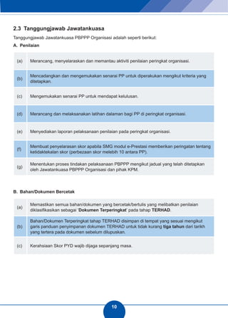 10 
2.3 Tanggungjawab Jawatankuasa 
Tanggungjawab Jawatankuasa PBPPP Organisasi adalah seperti berikut: 
A. Penilaian 
(a) Merancang, menyelaraskan dan memantau aktiviti penilaian peringkat organisasi. 
(b) Mencadangkan dan mengemukakan senarai PP untuk diperakukan mengikut kriteria yang 
ditetapkan. 
(c) Mengemukakan senarai PP untuk mendapat kelulusan. 
(d) Merancang dan melaksanakan latihan dalaman bagi PP di peringkat organisasi. 
(e) Menyediakan laporan pelaksanaan penilaian pada peringkat organisasi. 
(f) Membuat penyelarasan skor apabila SMG modul e-Prestasi memberikan peringatan tentang 
ketidaktekalan skor (perbezaan skor melebih 10 antara PP). 
(g) Menentukan proses tindakan pelaksanaan PBPPP mengikut jadual yang telah ditetapkan 
oleh Jawatankuasa PBPPP Organisasi dan pihak KPM. 
B. Bahan/Dokumen Bercetak 
(a) Memastikan semua bahan/dokumen yang bercetak/bertulis yang melibatkan penilaian 
diklasifikasikan sebagai ‘Dokumen Terperingkat’ pada tahap TERHAD. 
(b) 
Bahan/Dokumen Terperingkat tahap TERHAD disimpan di tempat yang sesuai mengikut 
garis panduan penyimpanan dokumen TERHAD untuk tidak kurang tiga tahun dari tarikh 
yang tertera pada dokumen sebelum dilupuskan. 
(c) Kerahsiaan Skor PYD wajib dijaga sepanjang masa. 
 