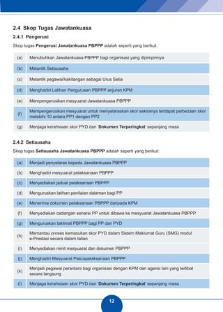 12 
2.4 Skop Tugas Jawatankuasa 
2.4.1 Pengerusi 
Skop tugas Pengerusi Jawatankuasa PBPPP adalah seperti yang berikut: 
(a) Menubuhkan Jawatankuasa PBPPP bagi organisasi yang dipimpinnya 
(b) Melantik Setiausaha 
(c) Melantik pegawai/kakitangan sebagai Urus Setia 
(d) Menghadiri Latihan Pengurusan PBPPP anjuran KPM 
(e) Mempengerusikan mesyuarat Jawatankuasa PBPPP 
(f) Mempengerusikan mesyuarat untuk menyelaraskan skor sekiranya terdapat perbezaan skor 
melebihi 10 antara PP1 dengan PP2 
(g) Menjaga kerahsiaan skor PYD dan ‘Dokumen Terperingkat’ sepanjang masa 
2.4.2 Setiausaha 
Skop tugas Setiausaha Jawatankuasa PBPPP adalah seperti yang berikut: 
(a) Menjadi penyelaras kepada Jawatankuasa PBPPP 
(b) Menghadiri mesyuarat pelaksanaan PBPPP 
(c) Menyediakan jadual pelaksanaan PBPPP 
(d) Menguruskan latihan penilaian dalaman bagi PP 
(e) Menerima dokumen pelaksanaan PBPPP daripada KPM 
(f) Menyediakan cadangan senarai PP untuk dibawa ke mesyuarat Jawatankuasa PBPPP 
(g) Menguruskan taklimat PBPPP bagi PP dan PYD 
(h) Memantau proses kemasukan skor PYD dalam Sistem Maklumat Guru (SMG) modul 
e-Prestasi secara dalam talian 
(i) Menyediakan minit mesyuarat dan dokumen PBPPP 
(j) Menghadiri Mesyuarat Pascapelaksanaan PBPPP 
(k) Menjadi pegawai perantara bagi organisasi dengan KPM dan agensi lain yang terlibat 
secara langsung 
(l) Menjaga kerahsiaan skor PYD dan ‘Dokumen Terperingkat’ sepanjang masa 
 