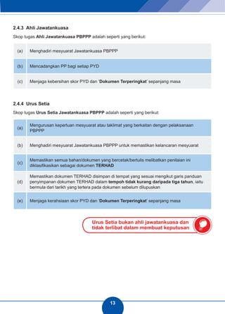 13 
2.4.3 Ahli Jawatankuasa 
Skop tugas Ahli Jawatankuasa PBPPP adalah seperti yang berikut: 
(a) Menghadiri mesyuarat Jawatankuasa PBPPP 
(b) Mencadangkan PP bagi setiap PYD 
(c) Menjaga kebersihan skor PYD dan ‘Dokumen Terperingkat’ sepanjang masa 
2.4.4 Urus Setia 
Skop tugas Urus Setia Jawatankuasa PBPPP adalah seperti yang berikut: 
(a) Mengurusan keperluan mesyuarat atau taklimat yang berkaitan dengan pelaksanaan 
PBPPP 
(b) Menghadiri mesyuarat Jawatankuasa PBPPP untuk memastikan kelancaran mesyuarat 
(c) Memastikan semua bahan/dokumen yang bercetak/bertulis melibatkan penilaian ini 
diklasifikasikan sebagai dokumen TERHAD 
(d) 
Memastikan dokumen TERHAD disimpan di tempat yang sesuai mengikut garis panduan 
penyimpanan dokumen TERHAD dalam tempoh tidak kurang daripada tiga tahun, iaitu 
bermula dari tarikh yang tertera pada dokumen sebelum dilupuskan 
(e) Menjaga kerahsiaan skor PYD dan ‘Dokumen Terperingkat’ sepanjang masa 
Urus Setia bukan ahli jawatankuasa dan 
tidak terlibat dalam membuat keputusan 
 
