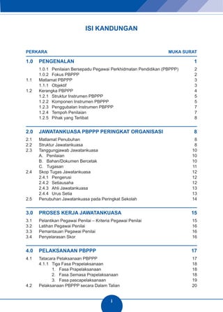 ISI KANDUNGAN 
PERKARA MUKA SURAT 
1.0 PENGENALAN 1 
1.0.1 Penilaian Bersepadu Pegawai Perkhidmatan Pendidikan (PBPPP) 2 
1.0.2 Fokus PBPPP 2 
1.1 Matlamat PBPPP 3 
1.1.1 Objektif 3 
1.2 Kerangka PBPPP 4 
1.2.1 Struktur Instrumen PBPPP 5 
1.2.2 Komponen Instrumen PBPPP 5 
1.2.3 Penggubalan Instrumen PBPPP 7 
1.2.4 Tempoh Penilaian 7 
1.2.5 Pihak yang Terlibat 8 
2.0 JAWATANKUASA PBPPP PERINGKAT ORGANISASI 8 
2.1 Matlamat Penubuhan 8 
2.2 Struktur Jawatankuasa 8 
2.3 Tanggungjawab Jawatankuasa 10 
A. Penilaian 10 
B. Bahan/Dokumen Bercetak 10 
C. Tugasan 11 
2.4 Skop Tugas Jawatankuasa 12 
2.4.1 Pengerusi 12 
2.4.2 Setiausaha 12 
2.4.3 Ahli Jawatankuasa 13 
2.4.4 Urus Setia 13 
2.5 Penubuhan Jawatankuasa pada Peringkat Sekolah 14 
3.0 PROSES KERJA JAWATANKUASA 15 
3.1 Pelantikan Pegawai Penilai – Kriteria Pegawai Penilai 15 
3.2 Latihan Pegawai Penilai 16 
3.3 Pemantauan Pegawai Penilai 16 
3.4 Penyelarasan Skor 16 
4.0 PELAKSANAAN PBPPP 17 
4.1 Tatacara Pelaksanaan PBPPP 17 
4.1.1 Tiga Fasa Prapelaksanaan 18 
1. Fasa Prapelaksanaan 18 
2. Fasa Semasa Prapelaksanaan 18 
3. Fasa pascapelaksanaan 19 
4.2 Pelaksanaan PBPPP secara Dalam Talian 20 
i 
 
