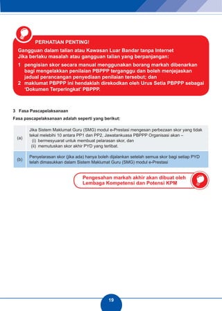 19 
PERHATIAN PENTING! 
Gangguan dalam talian atau Kawasan Luar Bandar tanpa Internet 
Jika berlaku masalah atau gangguan talian yang berpanjangan: 
1 pengisian skor secara manual menggunakan borang markah dibenarkan 
bagi mengelakkan penilaian PBPPP terganggu dan boleh menjejaskan 
jadual perancangan penyediaan penilaian tersebut; dan 
2 maklumat PBPPP ini hendaklah direkodkan oleh Urus Setia PBPPP sebagai 
‘Dokumen Terperingkat’ PBPPP. 
3 Fasa Pascapelaksanaan 
Fasa pascapelaksanaan adalah seperti yang berikut: 
(a) 
Jika Sistem Maklumat Guru (SMG) modul e-Prestasi mengesan perbezaan skor yang tidak 
tekal melebihi 10 antara PP1 dan PP2, Jawatankuasa PBPPP Organisasi akan – (i) bermesyuarat untuk membuat pelarasan skor, dan 
(ii) memutuskan skor akhir PYD yang terlibat. 
(b) Penyelarasan skor (jika ada) hanya boleh dijalankan setelah semua skor bagi setiap PYD 
telah dimasukkan dalam Sistem Maklumat Guru (SMG) modul e-Prestasi 
Pengesahan markah akhir akan dibuat oleh 
Lembaga Kompetensi dan Potensi KPM 
 