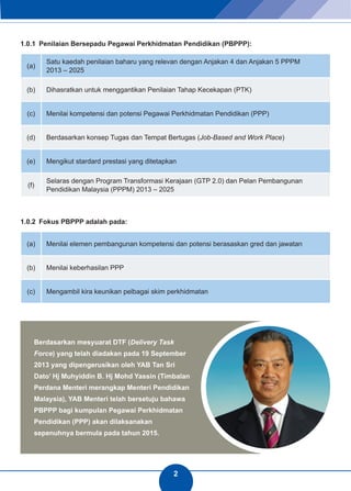 2 
1.0.1 Penilaian Bersepadu Pegawai Perkhidmatan Pendidikan (PBPPP): 
(a) Satu kaedah penilaian baharu yang relevan dengan Anjakan 4 dan Anjakan 5 PPPM 
2013 – 2025 
(b) Dihasratkan untuk menggantikan Penilaian Tahap Kecekapan (PTK) 
(c) Menilai kompetensi dan potensi Pegawai Perkhidmatan Pendidikan (PPP) 
(d) Berdasarkan konsep Tugas dan Tempat Bertugas (Job-Based and Work Place) 
(e) Mengikut stardard prestasi yang ditetapkan 
(f) Selaras dengan Program Transformasi Kerajaan (GTP 2.0) dan Pelan Pembangunan 
Pendidikan Malaysia (PPPM) 2013 – 2025 
1.0.2 Fokus PBPPP adalah pada: 
(a) Menilai elemen pembangunan kompetensi dan potensi berasaskan gred dan jawatan 
(b) Menilai keberhasilan PPP 
(c) Mengambil kira keunikan pelbagai skim perkhidmatan 
Berdasarkan mesyuarat DTF (Delivery Task 
Force) yang telah diadakan pada 19 September 
2013 yang dipengerusikan oleh YAB Tan Sri 
Dato’ Hj Muhyiddin B. Hj Mohd Yassin (Timbalan 
Perdana Menteri merangkap Menteri Pendidikan 
Malaysia), YAB Menteri telah bersetuju bahawa 
PBPPP bagi kumpulan Pegawai Perkhidmatan 
Pendidikan (PPP) akan dilaksanakan 
sepenuhnya bermula pada tahun 2015. 
 