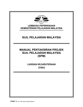 1

LEMBAGA PEPERIKSAAN
KEMENTERIAN PELAJARAN MALAYSIA

SIJIL PELAJARAN MALAYSIA

MANUAL PENTAKSIRAN PROJEK
SIJIL PELAJARAN MALAYSIA
(SPM)
LUKISAN KEJURUTERAAN
3759/2

3759/2 ©

2013 Hak Cipta Kerajaan Malaysia

 