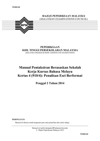 TERHAD

MAJLIS PEPERIKSAAN MALAYSIA
(MALAYSIAN EXAMINATIONS COUNCIL)

PEPERIKSAAN
SIJIL TINGGI PERSEKOLAHAN MALAYSIA
(MALAYSIA HIGHER SCHOOL CERTIFICATE EXAMINATION)

Manual Pentaksiran Berasaskan Sekolah
Kerja Kursus Bahasa Melayu
Kertas 4 (910/4): Penulisan Esei Berformat
Penggal 2 Tahun 2014

PERINGATAN:
Manual ini khusus untuk kegunaan guru atau pemeriksa dan calon sahaja.
Manual ini terdiri daripada 25 halaman bercetak.
© Majlis Peperiksaan Malaysia 2013

1

TERHAD

 
