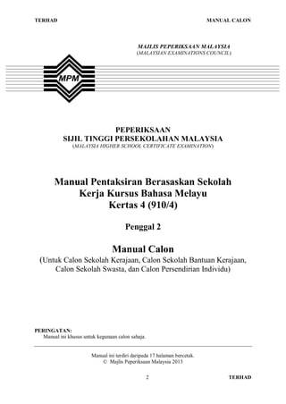 TERHAD                                                                      MANUAL CALON



                                              MAJLIS PEPERIKSAAN MALAYSIA
                                              (MALAYSIAN EXAMINATIONS COUNCIL)




                         PEPERIKSAAN
            SIJIL TINGGI PERSEKOLAHAN MALAYSIA
                (MALAYSIA HIGHER SCHOOL CERTIFICATE EXAMINATION)




        Manual Pentaksiran Berasaskan Sekolah
            Kerja Kursus Bahasa Melayu
                   Kertas 4 (910/4)

                                        Penggal 2

                                  Manual Calon
  (Untuk Calon Sekolah Kerajaan, Calon Sekolah Bantuan Kerajaan,
         Calon Sekolah Swasta, dan Calon Persendirian Individu)




PERINGATAN:
   Manual ini khusus untuk kegunaan calon sahaja.


                         Manual ini terdiri daripada 17 halaman bercetak.
                             © Majlis Peperiksaan Malaysia 2013

                                                    2                            TERHAD
 
