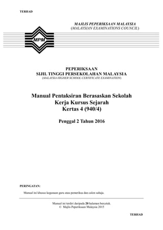 TERHAD
TERHAD
MAJLIS PEPERIKSAAN MALAYSIA
(MALAYSIAN EXAMINATIONS COUNCIL)
PEPERIKSAAN
SIJIL TINGGI PERSEKOLAHAN MALAYSIA
(MALAYSIA HIGHER SCHOOL CERTIFICATE EXAMINATION)
Manual Pentaksiran Berasaskan Sekolah
Kerja Kursus Sejarah
Kertas 4 (940/4)
Penggal 2 Tahun 2016
PERINGATAN:
Manual ini khusus kegunaan guru atau pemeriksa dan calon sahaja.
Manual ini terdiri daripada 20 halaman bercetak.
© Majlis Peperiksaan Malaysia 2015
 