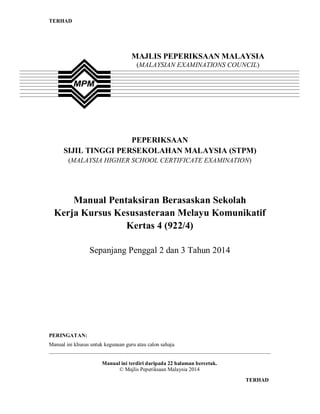 TERHAD

MAJLIS PEPERIKSAAN MALAYSIA
(MALAYSIAN EXAMINATIONS COUNCIL)

PEPERIKSAAN
SIJIL TINGGI PERSEKOLAHAN MALAYSIA (STPM)
(MALAYSIA HIGHER SCHOOL CERTIFICATE EXAMINATION)

Manual Pentaksiran Berasaskan Sekolah
Kerja Kursus Kesusasteraan Melayu Komunikatif
Kertas 4 (922/4)
Sepanjang Penggal 2 dan 3 Tahun 2014

PERINGATAN:
Manual ini khusus untuk kegunaan guru atau calon sahaja.
__________________________________________________________________________________
Manual ini terdiri daripada 22 halaman bercetak.
© Majlis Peperiksaan Malaysia 2014
1

TERHAD

 
