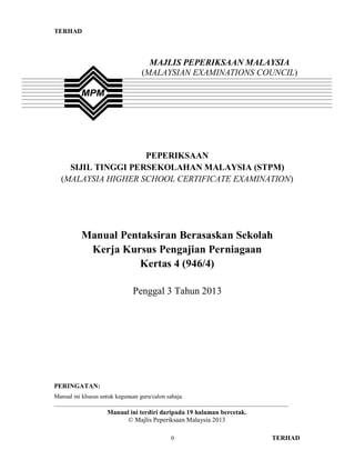 TERHAD
0 TERHAD
PEPERIKSAAN
SIJIL TINGGI PERSEKOLAHAN MALAYSIA (STPM)
(MALAYSIA HIGHER SCHOOL CERTIFICATE EXAMINATION)
Manual Pentaksiran Berasaskan Sekolah
Kerja Kursus Pengajian Perniagaan
Kertas 4 (946/4)
Penggal 3 Tahun 2013
PERINGATAN:
Manual ini khusus untuk kegunaan guru/calon sahaja.
______________________________________________________________________________
Manual ini terdiri daripada 19 halaman bercetak.
© Majlis Peperiksaan Malaysia 2013
MAJLIS PEPERIKSAAN MALAYSIA
(MALAYSIAN EXAMINATIONS COUNCIL)
 