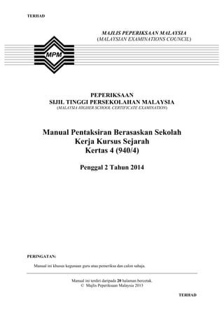 TERHAD

MAJLIS PEPERIKSAAN MALAYSIA
(MALAYSIAN EXAMINATIONS COUNCIL)

PEPERIKSAAN
SIJIL TINGGI PERSEKOLAHAN MALAYSIA
(MALAYSIA HIGHER SCHOOL CERTIFICATE EXAMINATION)

Manual Pentaksiran Berasaskan Sekolah
Kerja Kursus Sejarah
Kertas 4 (940/4)
Penggal 2 Tahun 2014

PERINGATAN:
Manual ini khusus kegunaan guru atau pemeriksa dan calon sahaja.

Manual ini terdiri daripada 20 halaman bercetak.
© Majlis Peperiksaan Malaysia 2013
TERHAD

 