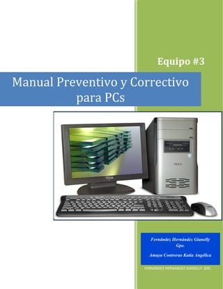 Equipo #3

Manual Preventivo y Correctivo
          para PCs




                         Fernández Hernández Gianelly
                                    Gpe.

                        Amaya Contreras Katia Angélica
                      EQUIPO #3
                      FERNANDEZ HERNANDEZ GIANELLY GPE.
 