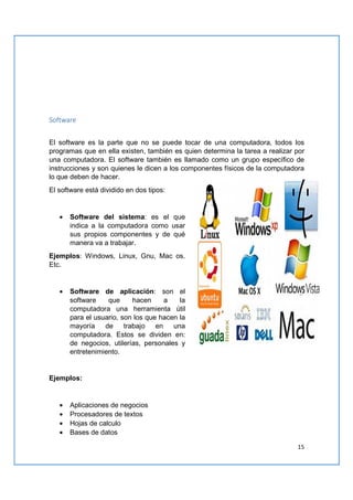 15
Software
El software es la parte que no se puede tocar de una computadora, todos los
programas que en ella existen, también es quien determina la tarea a realizar por
una computadora. El software también es llamado como un grupo específico de
instrucciones y son quienes le dicen a los componentes físicos de la computadora
lo que deben de hacer.
El software está dividido en dos tipos:
• Software del sistema: es el que
indica a la computadora como usar
sus propios componentes y de qué
manera va a trabajar.
Ejemplos: Windows, Linux, Gnu, Mac os.
Etc.
• Software de aplicación: son el
software que hacen a la
computadora una herramienta útil
para el usuario, son los que hacen la
mayoría de trabajo en una
computadora. Estos se dividen en:
de negocios, utilerías, personales y
entretenimiento.
Ejemplos:
• Aplicaciones de negocios
• Procesadores de textos
• Hojas de calculo
• Bases de datos
 