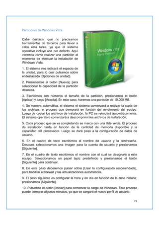 21
Particiones de Windows Vista.
Cabe destacar que no precisamos
herramientas de terceros para llevar a
cabo esta tarea, ya que el sistema
operativo incluye una por defecto. Aquí
veremos cómo realizar una partición al
momento de efectuar la instalación de
Windows Vista.
1. El sistema nos indicará el espacio de
la unidad, para lo cual pulsamos sobre
él destacado [Opciones de unidad].
2. Presionamos el botón [Nuevo], para
seleccionar la capacidad de la partición
deseada.
3. Escribimos con números el tamaño de la partición, presionamos el botón
[Aplicar] y luego [Acepta]. En este caso, haremos una partición de 10.000 MB.
4. De manera automática, el sistema el sistema comenzará a realizar la copia de
los archivos, el proceso que demorará en función del rendimiento del equipo.
Luego de copiar los archivos de instalación, la PC se reiniciará automáticamente.
El sistema operativo comenzará a descomprimir los archivos de instalación.
5. Cada proceso que se va completando se marca con una tilde verde. El proceso
de instalación tarda en función de la cantidad de memoria disponible y la
capacidad del procesador. Luego se dará paso a la configuración de datos de
usuario.
6. En el cuadro de texto escribimos el nombre de usuario y la contraseña.
Después seleccionamos una imagen para la cuenta de usuario y presionamos
[Siguiente].
7. En el cuadro de texto escribimos el nombre con el cual se designará a este
equipo. Seleccionamos un papel tapiz predefinido y presionamos el botón
[Siguiente] para continuar.
8. En este paso deberemos pulsar sobre [Usar la configuración recomendada],
para habilitar el firewall y las actualizaciones automáticas.
9. El paso siguiente es configurar la hora y en día en función de la zona horaria;
presionamos [Siguiente].
10. Pulsamos el botón [Iniciar] para comenzar la carga de Windows. Este proceso
puede demorar algunos minutos, ya que se cargará el nuevo perfil de usuario.
 