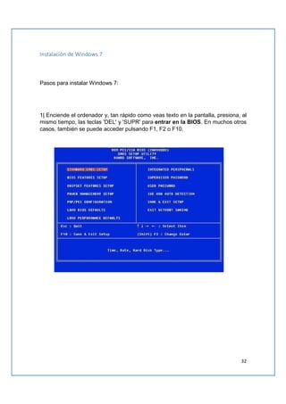 32
Instalación de Windows 7
Pasos para instalar Windows 7:
1| Enciende el ordenador y, tan rápido como veas texto en la pantalla, presiona, al
mismo tiempo, las teclas 'DEL' y 'SUPR' para entrar en la BIOS. En muchos otros
casos, también se puede acceder pulsando F1, F2 o F10.
 
