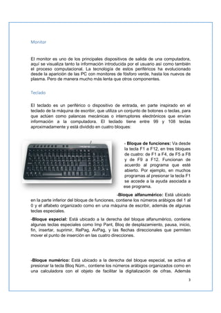3
Monitor
El monitor es uno de los principales dispositivos de salida de una computadora,
aquí se visualiza tanto la información introducida por el usuario así como también
el proceso computacional. La tecnología de estos periféricos ha evolucionado
desde la aparición de las PC con monitores de fósforo verde, hasta los nuevos de
plasma. Pero de manera mucho más lenta que otros componentes.
Teclado
El teclado es un periférico o dispositivo de entrada, en parte inspirado en el
teclado de la máquina de escribir, que utiliza un conjunto de botones o teclas, para
que actúen como palancas mecánicas o interruptores electrónicos que envían
información a la computadora. El teclado tiene entre 99 y 108 teclas
aproximadamente y está dividido en cuatro bloques:
- Bloque de funciones: Va desde
la tecla F1 a F12, en tres bloques
de cuatro: de F1 a F4, de F5 a F8
y de F9 a F12. Funcionan de
acuerdo al programa que esté
abierto. Por ejemplo, en muchos
programas al presionar la tecla F1
se accede a la ayuda asociada a
ese programa.
-Bloque alfanumérico: Está ubicado
en la parte inferior del bloque de funciones, contiene los números arábigos del 1 al
0 y el alfabeto organizado como en una máquina de escribir, además de algunas
teclas especiales.
-Bloque especial: Está ubicado a la derecha del bloque alfanumérico, contiene
algunas teclas especiales como Imp Pant, Bloq de desplazamiento, pausa, inicio,
fin, insertar, suprimir, RePag, AvPag, y las flechas direccionales que permiten
mover el punto de inserción en las cuatro direcciones.
-Bloque numérico: Está ubicado a la derecha del bloque especial, se activa al
presionar la tecla Bloq Núm., contiene los números arábigos organizados como en
una calculadora con el objeto de facilitar la digitalización de cifras. Además
 