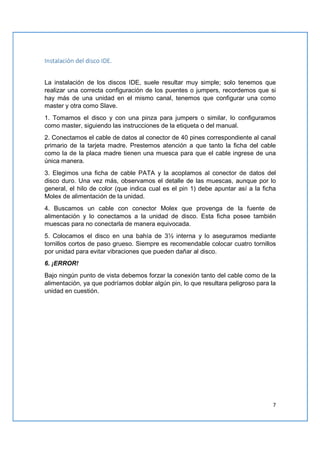 7
Instalación del disco IDE.
La instalación de los discos IDE, suele resultar muy simple; solo tenemos que
realizar una correcta configuración de los puentes o jumpers, recordemos que si
hay más de una unidad en el mismo canal, tenemos que configurar una como
master y otra como Slave.
1. Tomamos el disco y con una pinza para jumpers o similar, lo configuramos
como master, siguiendo las instrucciones de la etiqueta o del manual.
2. Conectamos el cable de datos al conector de 40 pines correspondiente al canal
primario de la tarjeta madre. Prestemos atención a que tanto la ficha del cable
como la de la placa madre tienen una muesca para que el cable ingrese de una
única manera.
3. Elegimos una ficha de cable PATA y la acoplamos al conector de datos del
disco duro. Una vez más, observamos el detalle de las muescas, aunque por lo
general, el hilo de color (que indica cual es el pin 1) debe apuntar así a la ficha
Molex de alimentación de la unidad.
4. Buscamos un cable con conector Molex que provenga de la fuente de
alimentación y lo conectamos a la unidad de disco. Esta ficha posee también
muescas para no conectarla de manera equivocada.
5. Colocamos el disco en una bahía de 3½ interna y lo aseguramos mediante
tornillos cortos de paso grueso. Siempre es recomendable colocar cuatro tornillos
por unidad para evitar vibraciones que pueden dañar al disco.
6. ¡ERROR!
Bajo ningún punto de vista debemos forzar la conexión tanto del cable como de la
alimentación, ya que podríamos doblar algún pin, lo que resultara peligroso para la
unidad en cuestión.
 