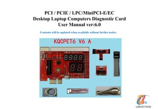 PCI / PCIE / LPC/MiniPCI-E/EC
Desktop Laptop Computers Diagnostic Card
User Manual ver:6.0
LZM 2017/4/30
Contents will be updated when available without further notice
T字板
 
