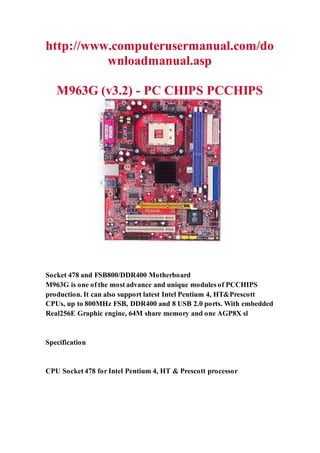 http://www.computerusermanual.com/do
wnloadmanual.asp
M963G (v3.2) - PC CHIPS PCCHIPS
Socket 478 and FSB800/DDR400 Motherboard
M963G is one of the most advance and unique modules of PCCHIPS
production. It can also support latest Intel Pentium 4, HT&Prescott
CPUs, up to 800MHz FSB, DDR400 and 8 USB 2.0 ports. With embedded
Real256E Graphic engine, 64M share memory and one AGP8X sl
Specification
CPU Socket 478 for Intel Pentium 4, HT & Prescott processor
 