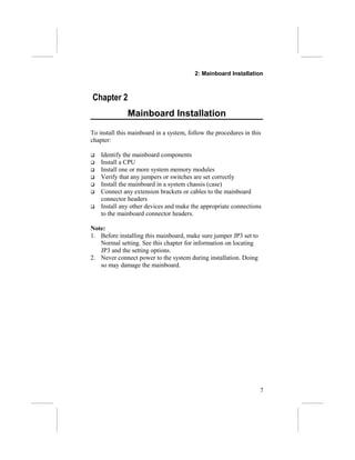 2: Mainboard Installation
Chapter 2
Mainboard Installation
To install this mainboard in a system, follow the procedures in this
chapter:
 Identify the mainboard components
 Install a CPU
 Install one or more system memory modules
 Verify that any jumpers or switches are set correctly
 Install the mainboard in a system chassis (case)
 Connect any extension brackets or cables to the mainboard
connector headers
 Install any other devices and make the appropriate connections
to the mainboard connector headers.
Note:
1. Before installing this mainboard, make sure jumper JP3 set to
Normal setting. See this chapter for information on locating
JP3 and the setting options.
2. Never connect power to the system during installation. Doing
so may damage the mainboard.
7
 