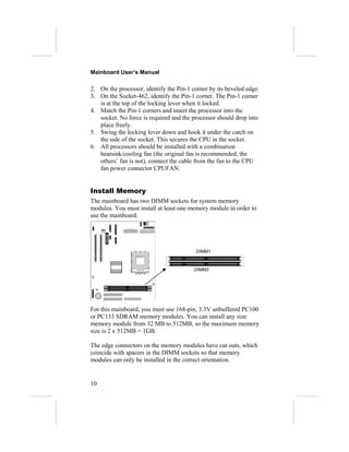 Mainboard User’s Manual
2. On the processor, identify the Pin-1 corner by its beveled edge.
3. On the Socket-462, identify the Pin-1 corner. The Pin-1 corner
is at the top of the locking lever when it locked.
4. Match the Pin-1 corners and insert the processor into the
socket. No force is required and the processor should drop into
place freely.
5. Swing the locking lever down and hook it under the catch on
the side of the socket. This secures the CPU in the socket.
6. All processors should be installed with a combination
heatsink/cooling fan (the original fan is recommended, the
others’ fan is not), connect the cable from the fan to the CPU
fan power connector CPUFAN.
Install Memory
The mainboard has two DIMM sockets for system memory
modules. You must install at least one memory module in order to
use the mainboard.
For this mainboard, you must use 168-pin, 3.3V unbuffered PC100
or PC133 SDRAM memory modules. You can install any size
memory module from 32 MB to 512MB, so the maximum memory
size is 2 x 512MB = 1GB.
The edge connectors on the memory modules have cut outs, which
coincide with spacers in the DIMM sockets so that memory
modules can only be installed in the correct orientation.
10
DIMM2
DIMM1
 