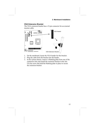 2: Mainboard Installation
VGA Extension Bracket
The VGA extension bracket has a 15-pin connector for an external
monitor cable.
1. On the mainboard, locate the VGA header for this bracket.
2. Plug the cable from the bracket into the header.
3. In the system chassis, remove a blanking plate from one of the
expansion slots and install the extension bracket in the slot.
Use the screw that held the blanking plate in place to secure
the extension bracket.
15
VGA Header
1
VGA Extension Bracket
 