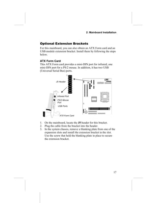 2: Mainboard Installation
Optional Extension Brackets
For this mainboard, you can also obtain an ATX Form card and an
USB module extension bracket. Install them by following the steps
below.
ATX Form Card
This ATX Form card provides a mini-DIN port for infrared, one
mini-DIN port for a PS/2 mouse. In addition, it has two USB
(Universal Serial Bus) ports.
1. On the mainboard, locate the J5 header for this bracket.
2. Plug the cable from the bracket into the header.
3. In the system chassis, remove a blanking plate from one of the
expansion slots and install the extension bracket in the slot.
Use the screw that held the blanking plate in place to secure
the extension bracket.
17
Infrared Port
USB Ports
ATX Form Card
PS/2 Mouse
Port
J5 Header
1
 