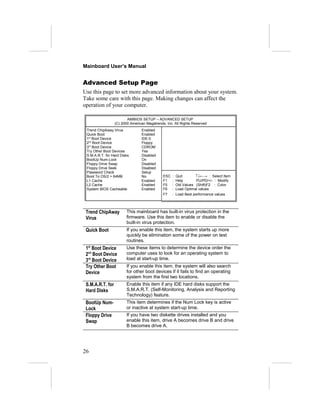 Mainboard User’s Manual
Advanced Setup Page
Use this page to set more advanced information about your system.
Take some care with this page. Making changes can affect the
operation of your computer.
AMIBIOS SETUP – ADVANCED SETUP
(C) 2000 American Megatrends, Inc. All Rights Reserved
Trend ChipAway Virus Enabled
Quick Boot Enabled
1st
Boot Device IDE-0
2nd
Boot Device Floppy
3rd
Boot Device CDROM
Try Other Boot Devices Yes
S.M.A.R.T. for Hard Disks Disabled
BootUp Num-Lock On
Floppy Drive Swap Disabled
Floppy Drive Seek Disabled
Password Check Setup
Boot To OS/2 > 64MB No
L1 Cache Enabled
L2 Cache Enabled
System BIOS Cacheable Enabled
ESC : Quit ↑↓←→ : Select Item
F1 : Help PU/PD/+/- : Modify
F5 : Old Values (Shift)F2 : Color
F6 : Load Optimal values
F7 : Load Best performance values
Trend ChipAway
Virus
This mainboard has built-in virus protection in the
firmware. Use this item to enable or disable the
built-in virus protection.
Quick Boot If you enable this item, the system starts up more
quickly be elimination some of the power on test
routines.
1st
Boot Device
2nd
Boot Device
3rd
Boot Device
Use these items to determine the device order the
computer uses to look for an operating system to
load at start-up time.
Try Other Boot
Device
If you enable this item, the system will also search
for other boot devices if it fails to find an operating
system from the first two locations.
S.M.A.R.T. for
Hard Disks
Enable this item if any IDE hard disks support the
S.M.A.R.T. (Self-Monitoring, Analysis and Reporting
Technology) feature.
BootUp Num-
Lock
This item determines if the Num Lock key is active
or inactive at system start-up time.
Floppy Drive
Swap
If you have two diskette drives installed and you
enable this item, drive A becomes drive B and drive
B becomes drive A.
26
 