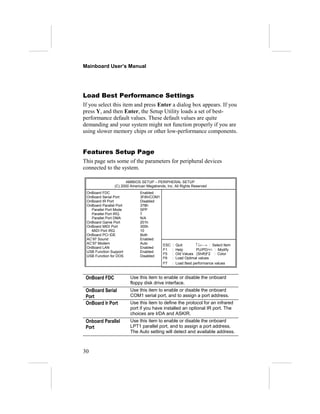 Mainboard User’s Manual
Load Best Performance Settings
If you select this item and press Enter a dialog box appears. If you
press Y, and then Enter, the Setup Utility loads a set of best-
performance default values. These default values are quite
demanding and your system might not function properly if you are
using slower memory chips or other low-performance components.
Features Setup Page
This page sets some of the parameters for peripheral devices
connected to the system.
AMIBIOS SETUP – PERIPHERAL SETUP
(C) 2000 American Megatrends, Inc. All Rights Reserved
OnBoard FDC Enabled
OnBoard Serial Port 3F8h/COM1
OnBoard IR Port Disabled
OnBoard Parallel Port 378h
Parallel Port Mode SPP
Parallel Port IRQ 7
Parallel Port DMA N/A
OnBoard Game Port 201h
OnBoard MIDI Port 300h
MIDI Port IRQ 10
OnBoard PCI IDE Both
AC’97 Sound Enabled
AC’97 Modem Auto
OnBoard LAN Enabled
USB Function Support Enabled
USB Function for DOS Disabled
ESC : Quit ↑↓←→ : Select Item
F1 : Help PU/PD/+/- : Modify
F5 : Old Values (Shift)F2 : Color
F6 : Load Optimal values
F7 : Load Best performance values
OnBoard FDC Use this item to enable or disable the onboard
floppy disk drive interface.
OnBoard Serial
Port
Use this item to enable or disable the onboard
COM1 serial port, and to assign a port address.
OnBoard Ir Port Use this item to define the protocol for an infrared
port if you have installed an optional IR port. The
choices are IrDA and ASKIR.
Onboard Parallel
Port
Use this item to enable or disable the onboard
LPT1 parallel port, and to assign a port address.
The Auto setting will detect and available address.
30
 