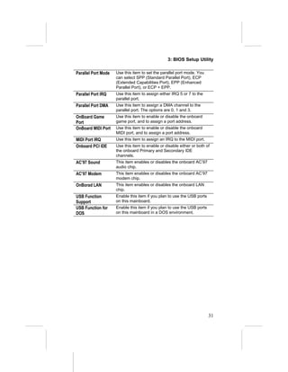 3: BIOS Setup Utility
Parallel Port Mode Use this item to set the parallel port mode. You
can select SPP (Standard Parallel Port), ECP
(Extended Capabilities Port), EPP (Enhanced
Parallel Port), or ECP + EPP.
Parallel Port IRQ Use this item to assign either IRQ 5 or 7 to the
parallel port.
Parallel Port DMA Use this item to assign a DMA channel to the
parallel port. The options are 0, 1 and 3.
OnBoard Game
Port
Use this item to enable or disable the onboard
game port, and to assign a port address.
OnBoard MIDI Port Use this item to enable or disable the onboard
MIDI port, and to assign a port address.
MIDI Port IRQ Use this item to assign an IRQ to the MIDI port.
Onboard PCI IDE Use this item to enable or disable either or both of
the onboard Primary and Secondary IDE
channels.
AC’97 Sound This item enables or disables the onboard AC’97
audio chip.
AC’97 Modem This item enables or disables the onboard AC’97
modem chip.
OnBorad LAN This item enables or disables the onboard LAN
chip.
USB Function
Support
Enable this item if you plan to use the USB ports
on this mainboard.
USB Function for
DOS
Enable this item if you plan to use the USB ports
on this mainboard in a DOS environment.
31
 