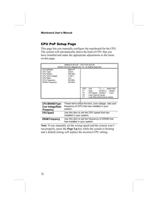 Mainboard User’s Manual
CPU PnP Setup Page
This page lets you manually configure the mainboard for the CPU.
The system will automatically detect the kind of CPU that you
have installed and make the appropriate adjustments to the items
on this page.
AMIBIOS SETUP – CPU PnP SETUP
©2000 American Megatrends, Inc. All Rights Reserved
CPU BRAND AMD K7
CPU Type Duron
CPU Speed 700 MHz
CPU Core Voltage 1.700 V
CPU Ratio 7.0x
CPU Frequency 100 MHz
DRAM Frequency 100 MHz
ESC : Quit ↑↓←→ : Select Item
F1 : Help PU/PD/+/- : Modify
F5 : Old Values (Shift)F2 : Color
F6 : Load Optimal values
F7 : Load Best performance values
CPU BRAND/Type/
Core Voltage/Ratio
/Frequency
These items show the kind, core voltage, ratio and
frequency of CPU that has installed in your
system.
CPU Speed Use this item to set the CPU speed that has
installed in your system.
DRAM Frequency Use this item to set the frequency of DRAM that
has installed in your system.
Note: If you manually set the wrong speed and the system won’t
run properly, press the Page Up key while the system is booting
and a default setting will replace the incorrect CPU setting.
32
 