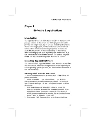 4: Software & Applications
Chapter 4
Software & Applications
Introduction
The support software CD-ROM that is included in the mainboard
package contains all the drivers and utility programs needed to
properly run our products. Below you can find a brief description
of each software program, and the location for your mainboard
version. More information on some programs is available in a
README file, located in the same directory as the software.
If the operating system used in your system is Windows 98, it
will automatically install all the drivers and utilities for your
board. See the Auto-Installing under Windows 98 section.
Installing Support Software
The software on the support CD-ROM is for Windows 95/NT/2000
and Windows 98. The installation procedure differs depending on
which Operating System you have, but the automatic installation is
now for Win98 only.
Installing under Windows 95/NT/2000
To install support software for Windows 95/NT/2000 follow this
general procedure:
1. Insert the support CD-ROM disc in the CD-ROM drive.
(The system might get an error message from the PnP function.
Don’t care the message. You don’t really need that file to install
the drivers)
2. Use My Computer or Windows Explorer to look at the
directory structure. You must use the Open command in the
right-button menu. Double-clicking on the drive icon will
result in an error message because the disc’s AutoRun feature
doesn’t work in Windows 95/NT/2000.
3. Execute the EXE file name given in the description below.
35
 