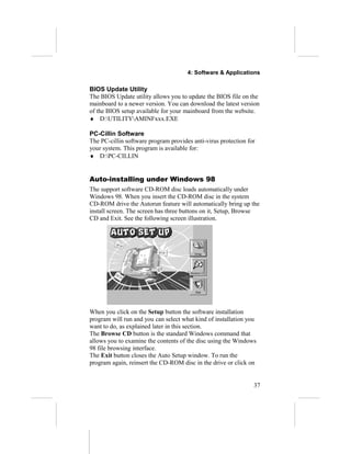4: Software & Applications
BIOS Update Utility
The BIOS Update utility allows you to update the BIOS file on the
mainboard to a newer version. You can download the latest version
of the BIOS setup available for your mainboard from the website.
♦ D:UTILITYAMINFxxx.EXE
PC-Cillin Software
The PC-cillin software program provides anti-virus protection for
your system. This program is available for:
♦ D:PC-CILLIN
Auto-installing under Windows 98
The support software CD-ROM disc loads automatically under
Windows 98. When you insert the CD-ROM disc in the system
CD-ROM drive the Autorun feature will automatically bring up the
install screen. The screen has three buttons on it, Setup, Browse
CD and Exit. See the following screen illustration.
When you click on the Setup button the software installation
program will run and you can select what kind of installation you
want to do, as explained later in this section.
The Browse CD button is the standard Windows command that
allows you to examine the contents of the disc using the Windows
98 file browsing interface.
The Exit button closes the Auto Setup window. To run the
program again, reinsert the CD-ROM disc in the drive or click on
37
 