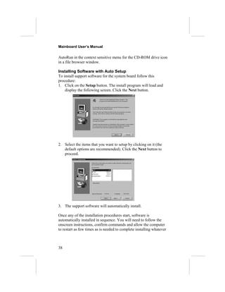Mainboard User’s Manual
AutoRun in the context sensitive menu for the CD-ROM drive icon
in a file browser window.
Installing Software with Auto Setup
To install support software for the system board follow this
procedure:
1. Click on the Setup button. The install program will load and
display the following screen. Click the Next button.
2. Select the items that you want to setup by clicking on it (the
default options are recommended). Click the Next button to
proceed.
3. The support software will automatically install.
Once any of the installation procedures start, software is
automatically installed in sequence. You will need to follow the
onscreen instructions, confirm commands and allow the computer
to restart as few times as is needed to complete installing whatever
38
 